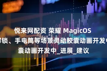 悦来网配资 荣耀 MagicOS 录屏、人脸解锁、手电筒等场景灵动胶囊动画开发中_进展_建议
