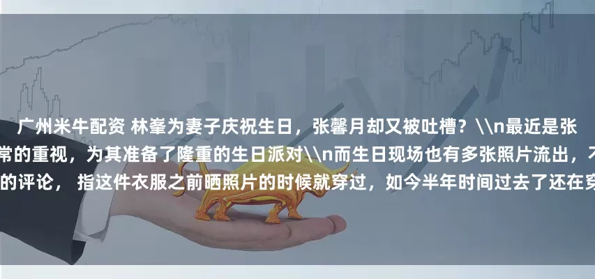 广州米牛配资 林峯为妻子庆祝生日，张馨月却又被吐槽？\n最近是张馨月35岁的生日，林峯可以说是非常的重视，为其准备了隆重的生日派对\n而生日现场也有多张照片流出，不过有一张照片却引起了一些网友的评论， 指这件衣服之前晒照片的时候就穿过，如今半年时间过去了还在穿，看着太寒酸\n不过对于这样的评论，更多理性的网友进行反驳\n详细图文报道：林峯为妻子大办生日宴，晒温馨生日照，却再次被嘲穿旧衣服