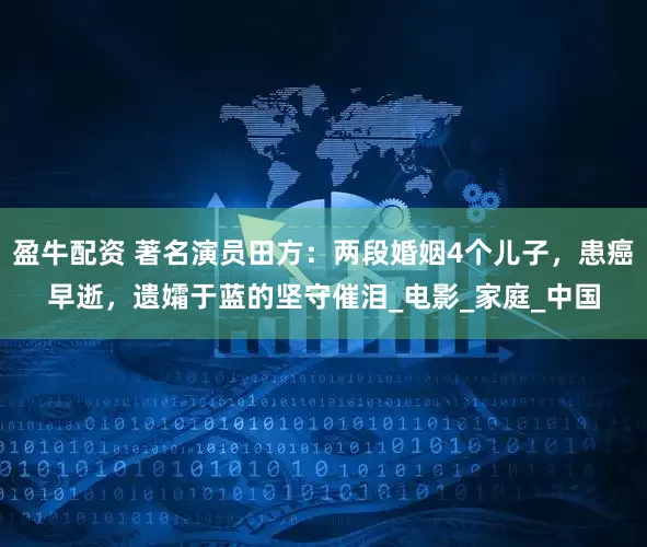 盈牛配资 著名演员田方：两段婚姻4个儿子，患癌早逝，遗孀于蓝的坚守催泪_电影_家庭_中国