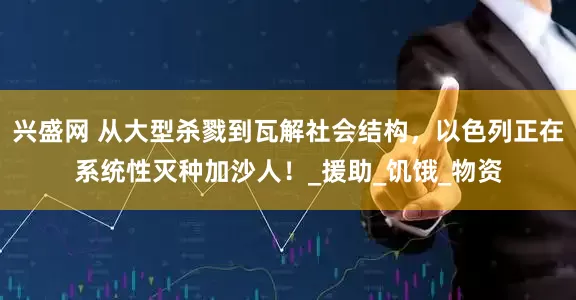 兴盛网 从大型杀戮到瓦解社会结构，以色列正在系统性灭种加沙人！_援助_饥饿_物资