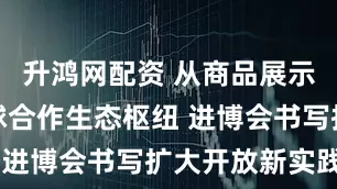 升鸿网配资 从商品展示窗口到全球合作生态枢纽 进博会书写扩大开放新实践
