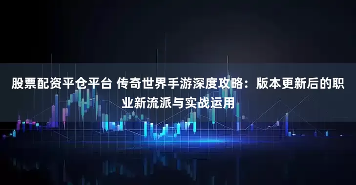 股票配资平仓平台 传奇世界手游深度攻略：版本更新后的职业新流派与实战运用