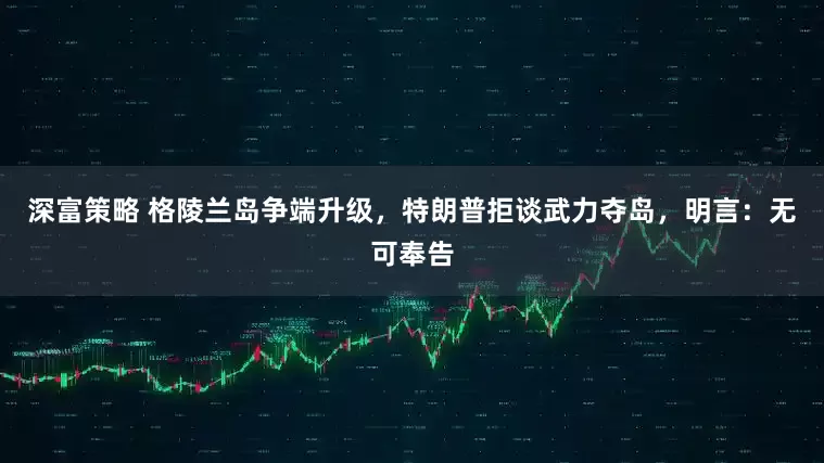 深富策略 格陵兰岛争端升级，特朗普拒谈武力夺岛，明言：无可奉告